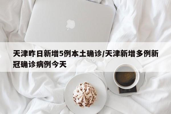 天津昨日新增5例本土确诊/天津新增多例新冠确诊病例今天