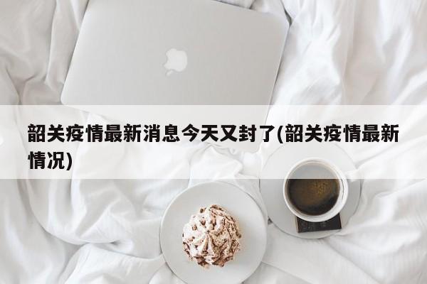 韶关疫情最新消息今天又封了(韶关疫情最新情况)