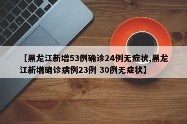 【黑龙江新增53例确诊24例无症状,黑龙江新增确诊病例23例 30例无症状】