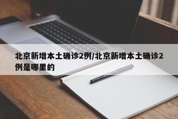 北京新增本土确诊2例/北京新增本土确诊2例是哪里的