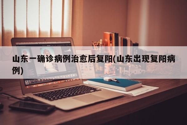 山东一确诊病例治愈后复阳(山东出现复阳病例)