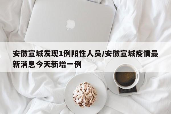 安徽宣城发现1例阳性人员/安徽宣城疫情最新消息今天新增一例