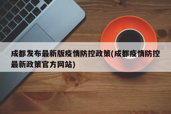 成都发布最新版疫情防控政策(成都疫情防控最新政策官方网站)