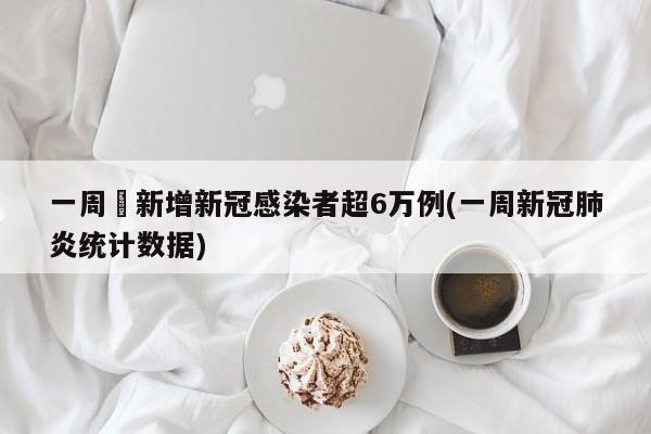 一周內新增新冠感染者超6万例(一周新冠肺炎统计数据)