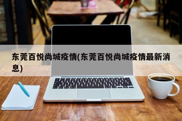 东莞百悦尚城疫情(东莞百悦尚城疫情最新消息)