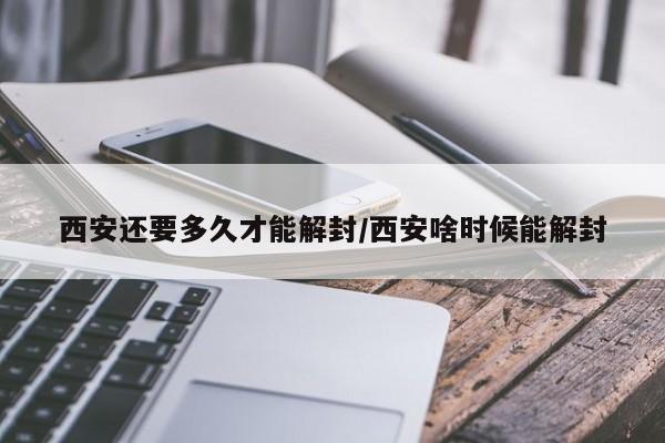 西安还要多久才能解封/西安啥时候能解封