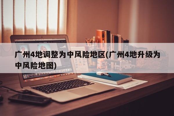 广州4地调整为中风险地区(广州4地升级为中风险地图)